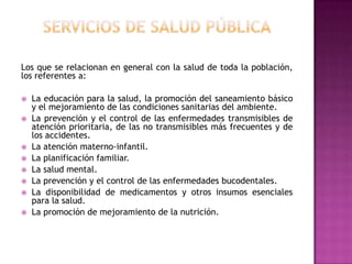 servicios de salud públicaLos que se relacionan en general con la salud de toda la población, los referentes a:La educación para la salud, la promoción del saneamiento básico y el mejoramiento de las condiciones sanitarias del ambiente.La prevención y el control de las enfermedades transmisibles de atención prioritaria, de las no transmisibles más frecuentes y de los accidentes.La atención materno-infantil.La planificación familiar.La salud mental.La prevención y el control de las enfermedades bucodentales.La disponibilidad de medicamentos y otros insumos esenciales para la salud.La promoción de mejoramiento de la nutrición.