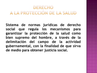DERECHO A LA PROTECCIÓN DE LA SALUD Sistema de normas jurídicas de derecho social que regula los mecanismos para garantizar la protección de la salud como bien supremo del hombre, a través de la delimitación del campo de la actividad gubernamental, con la finalidad de que sirva de medio para obtener justicia social.