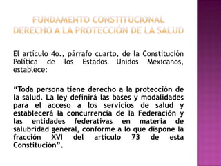 FUNDAMENTO CONSTITUCIONALDERECHO A LA PROTECCIÓN DE LA SALUD El artículo 4o., párrafo cuarto, de la Constitución Política de los Estados Unidos Mexicanos, establece:“Toda persona tiene derecho a la protección de la salud. La ley definirá las bases y modalidades para el acceso a los servicios de salud y establecerá la concurrencia de la Federación y las entidades federativas en materia de salubridad general, conforme a lo que dispone la fracción XVI del artículo 73 de esta Constitución”.