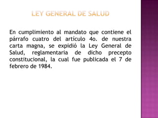 Ley General de SaludEn cumplimiento al mandato que contiene el párrafo cuatro del artículo 4o. de nuestra carta magna, se expidió la Ley General de Salud, reglamentaria de dicho precepto constitucional, la cual fue publicada el 7 de febrero de 1984. 