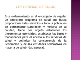 Ley General de SaludEste ordenamiento es el encargado de regular un ambicioso programa de salud que busca proporcionar tales servicios a toda la población en permanente superación y mejoría de su calidad, tiene por objeto establecer los lineamientos esenciales, establecer las bases y modalidades para el acceso a los servicios de salud y delimitar la concurrencia de la Federación y de las entidades federativas en materia de salubridad general.