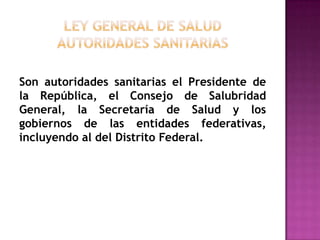 Ley General de Saludautoridades sanitariasSon autoridades sanitarias el Presidente de la República, el Consejo de Salubridad General, la Secretaría de Salud y los gobiernos de las entidades federativas, incluyendo al del Distrito Federal.