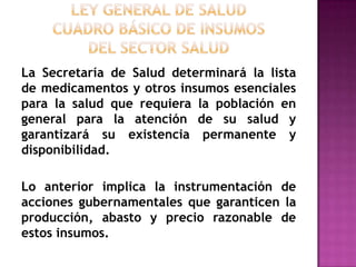 Ley General de Saludcuadro básico de insumosdel Sector SaludLa Secretaría de Salud determinará la lista de medicamentos y otros insumos esenciales para la salud que requiera la población en general para la atención de su salud y garantizará su existencia permanente y disponibilidad. Lo anterior implica la instrumentación de acciones gubernamentales que garanticen la producción, abasto y precio razonable de estos insumos.