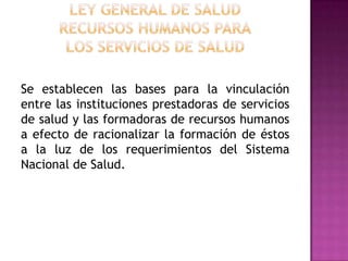 Ley General de SaludRecursos humanos paralos servicios de saludSe establecen las bases para la vinculación entre las instituciones prestadoras de servicios de salud y las formadoras de recursos humanos a efecto de racionalizar la formación de éstos a la luz de los requerimientos del Sistema Nacional de Salud. 