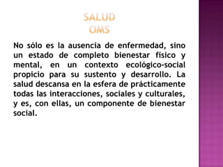 SALUDOMSNo sólo es la ausencia de enfermedad, sino un estado de completo bienestar físico y mental, en un contexto ecológico-social propicio para su sustento y desarrollo. La salud descansa en la esfera de prácticamente todas las interacciones, sociales y culturales, y es, con ellas, un componente de bienestar social.