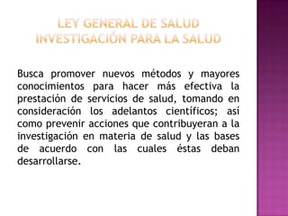 Ley General de SaludInvestigación para la saludBusca promover nuevos métodos y mayores conocimientos para hacer más efectiva la prestación de servicios de salud, tomando en consideración los adelantos científicos; así como prevenir acciones que contribuyeran a la investigación en materia de salud y las bases de acuerdo con las cuales éstas deban desarrollarse.
