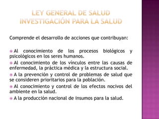 Ley General de SaludInvestigación para la saludComprende el desarrollo de acciones que contribuyan: Al conocimiento de los procesos biológicos y psicológicos en los seres humanos. Al conocimiento de los vínculos entre las causas de enfermedad, la práctica médica y la estructura social. A la prevención y control de problemas de salud que se consideren prioritarios para la población. Al conocimiento y control de los efectos nocivos del ambiente en la salud. A la producción nacional de insumos para la salud.