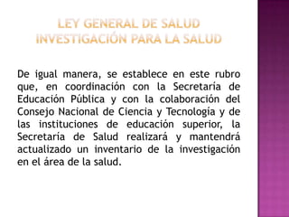 Ley General de SaludInvestigación para la saludDe igual manera, se establece en este rubro que, en coordinación con la Secretaría de Educación Pública y con la colaboración del Consejo Nacional de Ciencia y Tecnología y de las instituciones de educación superior, la Secretaría de Salud realizará y mantendrá actualizado un inventario de la investigación en el área de la salud.