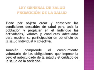 Ley General de Saludpromoción de la saludTiene por objeto crear y conservar las condiciones deseables de salud para toda la población y propiciar en el individuo las actividades, valores y conductas adecuadas para motivar su participación en beneficio de la salud individual y colectiva. También comprende el cumplimiento voluntario de las obligaciones que impone la Ley: el autocuidado de la salud y el cuidado de la salud de la sociedad.