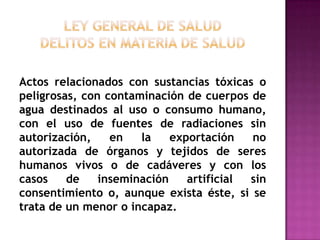 Ley General de Saluddelitos en materia de saludActos relacionados con sustancias tóxicas o peligrosas, con contaminación de cuerpos de agua destinados al uso o consumo humano, con el uso de fuentes de radiaciones sin autorización, en la exportación no autorizada de órganos y tejidos de seres humanos vivos o de cadáveres y con los casos de inseminación artificial sin consentimiento o, aunque exista éste, si se trata de un menor o incapaz.