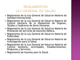 REGLAMENTOSLey General de SaludReglamento de la Ley General de Salud en Materia de Sanidad Internacional.Reglamento de la Ley General de Salud en Materia de Control Sanitario de la Disposición de Órganos, Tejidos y Cadáveres de Seres Humanos.Reglamento de la Ley General de Salud en Materia de Prestación de Servicios de Atención Médica.Reglamento de la Ley General de Salud en Materia de Publicidad.Reglamento de la Ley General de Salud en Materia de Investigación para la Salud.Reglamento de la Ley General de Salud en Materia de Control Sanitario, Actividades, Establecimientos, Productos y Servicios.Reglamento de Insumos para la Salud.