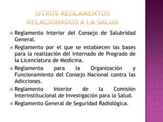 OTROS REGLAMENTOSRELACIONADOS A LA SaludReglamento Interior del Consejo de Salubridad General.Reglamento por el que se establecen las bases para la realización del Internado de Pregrado de la Licenciatura de Medicina.Reglamento para la Organización y Funcionamiento del Consejo Nacional contra las Adicciones.Reglamento Interior de la Comisión Interinstitucional de Investigación para la Salud.Reglamento General de Seguridad Radiológica.