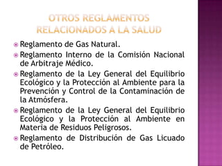 OTROS REGLAMENTOSRELACIONADOS A LA SaludReglamento de Gas Natural.Reglamento Interno de la Comisión Nacional de Arbitraje Médico.Reglamento de la Ley General del Equilibrio Ecológico y la Protección al Ambiente para la Prevención y Control de la Contaminación de la Atmósfera.Reglamento de la Ley General del Equilibrio Ecológico y la Protección al Ambiente en Materia de Residuos Peligrosos.Reglamento de Distribución de Gas Licuado de Petróleo.
