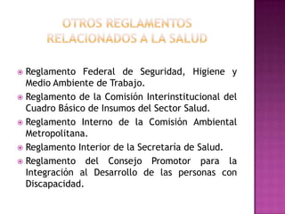OTROS REGLAMENTOSRELACIONADOS A LA SaludReglamento Federal de Seguridad, Higiene y Medio Ambiente de Trabajo.Reglamento de la Comisión Interinstitucional del Cuadro Básico de Insumos del Sector Salud.Reglamento Interno de la Comisión Ambiental Metropolitana.Reglamento Interior de la Secretaría de Salud.Reglamento del Consejo Promotor para la Integración al Desarrollo de las personas con Discapacidad.