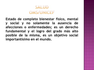 SALUDOMS/UNICEFEstado de completo bienestar físico, mental y social y no solamente la ausencia de afecciones o enfermedades; es un derecho fundamental y el logro del grado más alto posible de la misma, es un objetivo social importantísimo en el mundo.