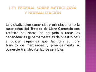 Ley Federal sobre Metrologíay NormalizaciónLa globalización comercial y principalmente la suscripción del Tratado de Libre Comercio con América del Norte, ha obligado a todas las dependencias gubernamentales de nuestro país a buscar esquemas que faciliten el libre tránsito de mercancías y principalmente el comercio transfronterizo de servicios.