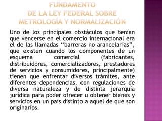 FUNDAMENTO DE LA Ley Federal sobre Metrología y NormalizaciónUno de los principales obstáculos que tenían que vencerse en el comercio internacional era el de las llamadas ‘‘barreras no arancelarias’’, que existen cuando los componentes de un esquema comercial (fabricantes, distribuidores, comercializadores, prestadores de servicios y consumidores, principalmente) tienen que enfrentar diversos trámites, ante diferentes dependencias, con regulaciones de diversa naturaleza y de distinta jerarquía jurídica para poder ofrecer u obtener bienes y servicios en un país distinto a aquel de que son originarios.