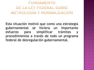 FUNDAMENTO DE LA Ley Federal sobre Metrología y NormalizaciónEsta situación motivó que como una estrategia gubernamental se hiciera un importante esfuerzo para simplificar trámites y procedimientos a través de todo un programa federal de desregulación gubernamental. 