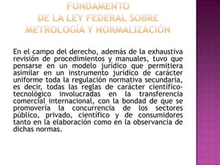 FUNDAMENTO DE LA Ley Federal sobre Metrología y NormalizaciónEn el campo del derecho, además de la exhaustiva revisión de procedimientos y manuales, tuvo que pensarse en un modelo jurídico que permitiera asimilar en un instrumento jurídico de carácter uniforme toda la regulación normativa secundaria, es decir, todas las reglas de carácter científico-tecnológico involucradas en la transferencia comercial internacional, con la bondad de que se promovería la concurrencia de los sectores público, privado, científico y de consumidores tanto en la elaboración como en la observancia de dichas normas.