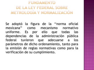 FUNDAMENTO DE LA Ley Federal sobre Metrología y NormalizaciónSe adoptó la figura de la ‘‘norma oficial mexicana’’ como mecanismo normativo uniforme. Es por ello que todas las dependencias de la administración pública federal tuvieron que adecuarse a los parámetros de dicho ordenamiento, tanto para la emisión de reglas normativas como para la verificación de su cumplimiento.  