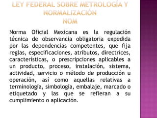 Ley Federal sobre Metrología y NormalizaciónNOMNorma Oficial Mexicana es la regulación técnica de observancia obligatoria expedida por las dependencias competentes, que fija reglas, especificaciones, atributos, directrices, características, o prescripciones aplicables a un producto, proceso, instalación, sistema, actividad, servicio o método de producción u operación, así como aquellas relativas a terminología, simbología, embalaje, marcado o etiquetado y las que se refieran a su cumplimiento o aplicación.  