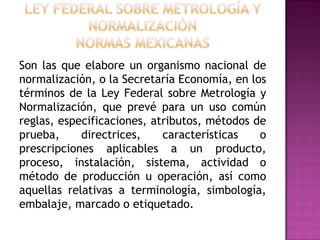 Ley Federal sobre Metrología y NormalizaciónNORMAS MEXICANASSon las que elabore un organismo nacional de normalización, o la Secretaría Economía, en los términos de la Ley Federal sobre Metrología y Normalización, que prevé para un uso común reglas, especificaciones, atributos, métodos de prueba, directrices, características o prescripciones aplicables a un producto, proceso, instalación, sistema, actividad o método de producción u operación, así como aquellas relativas a terminología, simbología, embalaje, marcado o etiquetado.