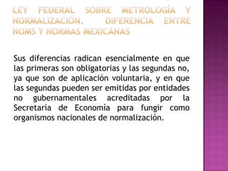 Ley Federal sobre Metrología y Normalización.  diferencia entre noms y NORMAS MEXICANASSus diferencias radican esencialmente en que las primeras son obligatorias y las segundas no, ya que son de aplicación voluntaria, y en que las segundas pueden ser emitidas por entidades no gubernamentales acreditadas por la Secretaría de Economía para fungir como organismos nacionales de normalización.
