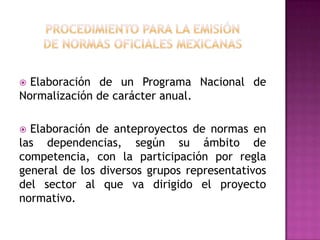 procedimiento para la emisiónde normas oficiales mexicanas  Elaboración de un Programa Nacional de Normalización de carácter anual. Elaboración de anteproyectos de normas en las dependencias, según su ámbito de competencia, con la participación por regla general de los diversos grupos representativos del sector al que va dirigido el proyecto normativo.