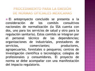 procedimiento para la emisiónde normas oficiales mexicanas  El anteproyecto concluido se presenta a la consideración de los comités consultivos nacionales de normalización (la SSA cuenta con dos, uno para los servicios de salud y otro para la regulación sanitaria). Estos comités se integran por el personal técnico de las dependencias; organizaciones de industriales, prestadores de servicios, comerciantes; productores, agropecuarios, forestales o pesqueros; centros de investigación científica o tecnológica; colegios de profesionales y consumidores. El proyecto de norma se debe acompañar con una manifestación del impacto regulatorio.