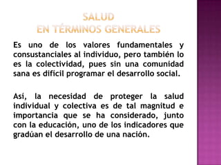 SALUDen términos generalesEs uno de los valores fundamentales y consustanciales al individuo, pero también lo es la colectividad, pues sin una comunidad sana es difícil programar el desarrollo social. Así, la necesidad de proteger la salud individual y colectiva es de tal magnitud e importancia que se ha considerado, junto con la educación, uno de los indicadores que gradúan el desarrollo de una nación.