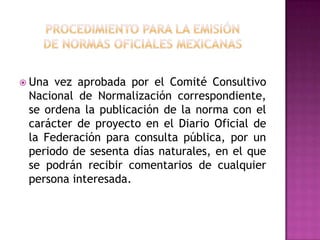 procedimiento para la emisiónde normas oficiales mexicanas Una vez aprobada por el Comité Consultivo Nacional de Normalización correspondiente, se ordena la publicación de la norma con el carácter de proyecto en el Diario Oficial de la Federación para consulta pública, por un periodo de sesenta días naturales, en el que se podrán recibir comentarios de cualquier persona interesada.