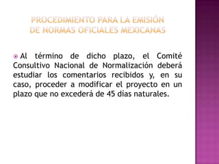 procedimiento para la emisiónde normas oficiales mexicanas  Al término de dicho plazo, el Comité Consultivo Nacional de Normalización deberá estudiar los comentarios recibidos y, en su caso, proceder a modificar el proyecto en un plazo que no excederá de 45 días naturales.