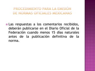 procedimiento para la emisiónde normas oficiales mexicanas Las respuestas a los comentarios recibidos, deberán publicarse en el Diario Oficial de la Federación cuando menos 15 días naturales antes de la publicación definitiva de la norma.