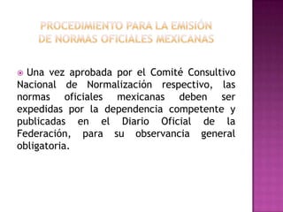 procedimiento para la emisiónde normas oficiales mexicanas  Una vez aprobada por el Comité Consultivo Nacional de Normalización respectivo, las normas oficiales mexicanas deben ser expedidas por la dependencia competente y publicadas en el Diario Oficial de la Federación, para su observancia general obligatoria.
