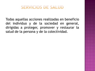 Servicios de saludTodas aquellas acciones realizadas en beneficio del individuo y de la sociedad en general, dirigidas a proteger, promover y restaurar la salud de la persona y de la colectividad.