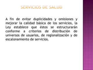Servicios de saludA fin de evitar duplicidades y omisiones y mejorar la calidad básica de los servicios, la Ley establece que éstos se estructurarán conforme a criterios de distribución de universos de usuarios, de regionalización y de escalonamiento de servicios.