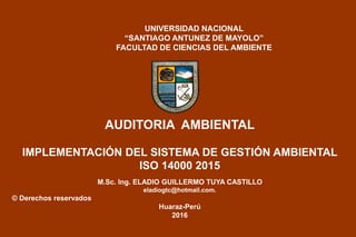 AUDITORIA AMBIENTAL
IMPLEMENTACIÓN DEL SISTEMA DE GESTIÓN AMBIENTAL
ISO 14000 2015
M.Sc. Ing. ELADIO GUILLERMO TUYA CASTILLO
eladiogtc@hotmail.com.
© Derechos reservados
Huaraz-Perú
2016
UNIVERSIDAD NACIONAL
“SANTIAGO ANTUNEZ DE MAYOLO”
FACULTAD DE CIENCIAS DEL AMBIENTE
 