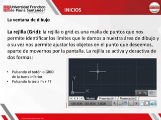 INICIOS
La ventana de dibujo
La rejilla (Grid): la rejilla o grid es una malla de puntos que nos
permite identificar los límites que le damos a nuestra área de dibujo y
a su vez nos permite ajustar los objetos en el punto que deseemos,
aparte de movernos por la pantalla. La rejilla se activa y desactiva de
dos formas:
• Pulsando el botón o GRID
de la barra inferior
• Pulsando la tecla fn + F7
 