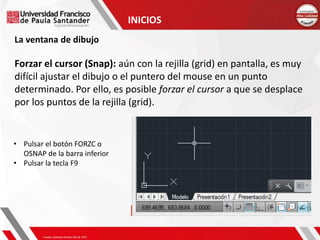 INICIOS
La ventana de dibujo
Forzar el cursor (Snap): aún con la rejilla (grid) en pantalla, es muy
difícil ajustar el dibujo o el puntero del mouse en un punto
determinado. Por ello, es posible forzar el cursor a que se desplace
por los puntos de la rejilla (grid).
• Pulsar el botón FORZC o
OSNAP de la barra inferior
• Pulsar la tecla F9
 