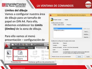 Límites del dibujo
Vamos a configurar nuestra área
de dibujo para un tamaño de
papel en DIN A4. Para ello,
debemos establecer los Limits
(límites) de la zona de dibujo.
Para ello vamos al menú
presentación – configuración de
página
LA VENTANA DE COMANDOS
 