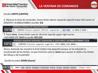 LA VENTANA DE COMANDOS
Escribe LIMITS (LIMITES)
2. Observa la línea de comandos. Como límite inferior izquierdo (specify lower left corner or
[ON/OFF] <0.0000,0.0000>) escribe: 0,0
3. Pulsa Intro. Como límite superior derecho (specify upper right corner
<420.0000,297.0000>) escribe 297,210
Ahora, Autocad nos muestra la Grid (rejilla) más pequeña porque se ha reducido la
visualización de los límites. Lo que haremos será un zoom para ajustar la rejilla a los límites
del dibujo y de la pantalla.
Escribe la orden ZOOM (Zoom)
 