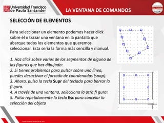 LA VENTANA DE COMANDOS
SELECCIÓN DE ELEMENTOS
Para seleccionar un elemento podemos hacer click
sobre él o trazar una ventana en la pantalla que
abarque todos los elementos que queremos
seleccionar. Esta sería la forma más sencilla y manual.
1. Haz click sobre varios de los segmentos de alguna de
las figuras que has dibujado:
2. Si tienes problemas para pulsar sobre una línea,
puedes desactivar el forzado de coordenadas (snap).
3. Ahora, pulsa la tecla Supr del teclado para borrar la
fi gura.
4. A través de una ventana, selecciona la otra fi gura:
5. Pulsa repetidamente la tecla Esc para cancelar la
selección del objeto
 