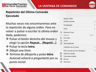 LA VENTANA DE COMANDOS
Repetición del Último Comando
Ejecutado
Muchas veces nos encontraremos ante
la repetición de alguna orden. Para no
volver a pulsar o escribir la última orden
dada, podemos:
 Pulsar el botón derecho del mouse y
elegir la opción Repeat… (Repetir...)
 Pulsar la tecla Intro.
 Dibuja una línea.
 Termina de dibujarla y pulsa Intro.
Autocad volverá a preguntarte por su
punto inicial.
 