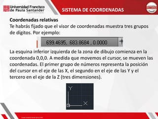 SISTEMA DE COORDENADAS
Coordenadas relativas
Te habrás fijado que el visor de coordenadas muestra tres grupos
de dígitos. Por ejemplo:
La esquina inferior izquierda de la zona de dibujo comienza en la
coordenada 0,0,0. A medida que movemos el cursor, se mueven las
coordenadas. El primer grupo de números representa la posición
del cursor en el eje de las X, el segundo en el eje de las Y y el
tercero en el eje de la Z (tres dimensiones).
 