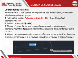SISTEMA DE COORDENADAS
Coordenadas relativas
Normalmente, si trabajamos en un plano en dos dimensiones, se moverán
sólo los dos primeros grupos.
1. Activa Grid (rejilla, Pulsando la tecla fn + F7) y Snap (forzado de
coordenadas, F9)
2. Inicia la orden LINE (LINEA).
3. Mueve el cursor hasta que veas en la ventana de coordenadas la
coordenada 200,160 (aproximadamente en el centro de la pantalla) y pulsa
un click.
4. Ahora, con mucho cuidado, si mueves el mouse en horizontal, verás que se
mueve el primer grupo. Si lo mueves en vertical se mueve el segundo grupo.
 