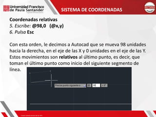 SISTEMA DE COORDENADAS
Coordenadas relativas
5. Escribe: @98,0 (@x,y)
6. Pulsa Esc
Con esta orden, le decimos a Autocad que se mueva 98 unidades
hacia la derecha, en el eje de las X y 0 unidades en el eje de las Y.
Estos movimientos son relativos al último punto, es decir, que
toman el último punto como inicio del siguiente segmento de
línea.
 