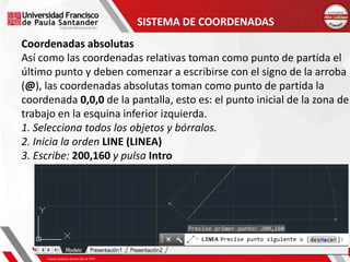 SISTEMA DE COORDENADAS
Coordenadas absolutas
Así como las coordenadas relativas toman como punto de partida el
último punto y deben comenzar a escribirse con el signo de la arroba
(@), las coordenadas absolutas toman como punto de partida la
coordenada 0,0,0 de la pantalla, esto es: el punto inicial de la zona de
trabajo en la esquina inferior izquierda.
1. Selecciona todos los objetos y bórralos.
2. Inicia la orden LINE (LINEA)
3. Escribe: 200,160 y pulsa Intro
 