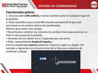 SISTEMA DE COORDENADAS
Coordenadas polares
1. Inicia la orden LINE (LINEA) y marca el primer punto en cualquier lugar de
la pantalla.
2. Pulsa repetidas veces la tecla F6 mirando atentamente lo que está
ocurriendo en la ventana inferior de coordenadas.
Observa que existen tres modos:
• Desactivado o estático: los números no cambian hasta que pulsemos un
click en otro punto de la pantalla.
• Activado con los valores X,Y y Z separados por una coma.
• Polar: representando longitud<ángulo,z
Con las coordenadas polares podemos movernos según un ángulo. Por
ejemplo, y siguiendo con el punto inicial de la línea que acabamos de
comenzar a dibujar
 