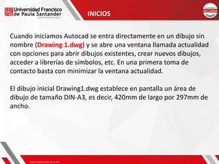 Cuando iniciamos Autocad se entra directamente en un dibujo sin
nombre (Drawing 1.dwg) y se abre una ventana llamada actualidad
con opciones para abrir dibujos existentes, crear nuevos dibujos,
acceder a librerías de símbolos, etc. En una primera toma de
contacto basta con minimizar la ventana actualidad.
El dibujo inicial Drawing1.dwg establece en pantalla un área de
dibujo de tamaño DIN-A3, es decir, 420mm de largo por 297mm de
ancho.
INICIOS
 