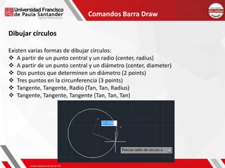 Comandos Barra Draw
Dibujar círculos
Existen varias formas de dibujar círculos:
 A partir de un punto central y un radio (center, radius)
 A partir de un punto central y un diámetro (center, diameter)
 Dos puntos que determinen un diámetro (2 points)
 Tres puntos en la circunferencia (3 points)
 Tangente, Tangente, Radio (Tan, Tan, Radius)
 Tangente, Tangente, Tangente (Tan, Tan, Tan)
 